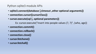 Python sqlite3 module APIs
• sqlite3.connect(database [,timeout ,other optional arguments])
• connection.cursor([cursorClass])
• cursor.execute(sql [, optional parameters])
Ex :cursor.execute("insert into people values (?, ?)", (who, age))
• connection.commit()
• connection.rollback()
• connection.close()
• cursor.fetchone()
• cursor.fetchall()
 