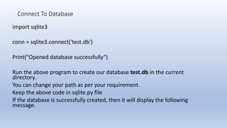 Connect To Database
import sqlite3
conn = sqlite3.connect('test.db')
Print("Opened database successfully“)
Run the above program to create our database test.db in the current
directory.
You can change your path as per your requirement.
Keep the above code in sqlite.py file
If the database is successfully created, then it will display the following
message.
 