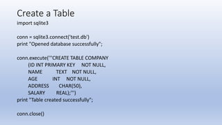 Create a Table
import sqlite3
conn = sqlite3.connect('test.db')
print "Opened database successfully";
conn.execute('''CREATE TABLE COMPANY
(ID INT PRIMARY KEY NOT NULL,
NAME TEXT NOT NULL,
AGE INT NOT NULL,
ADDRESS CHAR(50),
SALARY REAL);''')
print "Table created successfully";
conn.close()
 