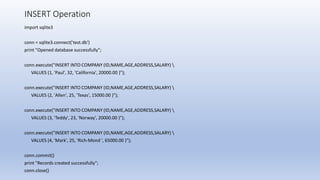 INSERT Operation
import sqlite3
conn = sqlite3.connect('test.db')
print "Opened database successfully";
conn.execute("INSERT INTO COMPANY (ID,NAME,AGE,ADDRESS,SALARY) 
VALUES (1, 'Paul', 32, 'California', 20000.00 )");
conn.execute("INSERT INTO COMPANY (ID,NAME,AGE,ADDRESS,SALARY) 
VALUES (2, 'Allen', 25, 'Texas', 15000.00 )");
conn.execute("INSERT INTO COMPANY (ID,NAME,AGE,ADDRESS,SALARY) 
VALUES (3, 'Teddy', 23, 'Norway', 20000.00 )");
conn.execute("INSERT INTO COMPANY (ID,NAME,AGE,ADDRESS,SALARY) 
VALUES (4, 'Mark', 25, 'Rich-Mond ', 65000.00 )");
conn.commit()
print "Records created successfully";
conn.close()
 