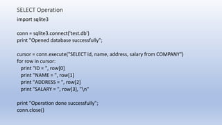 SELECT Operation
import sqlite3
conn = sqlite3.connect('test.db')
print "Opened database successfully";
cursor = conn.execute("SELECT id, name, address, salary from COMPANY")
for row in cursor:
print "ID = ", row[0]
print "NAME = ", row[1]
print "ADDRESS = ", row[2]
print "SALARY = ", row[3], "n"
print "Operation done successfully";
conn.close()
 