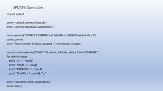 UPDATE Operation
import sqlite3
conn = sqlite3.connect('test.db')
print "Opened database successfully";
conn.execute("UPDATE COMPANY set SALARY = 25000.00 where ID = 1")
conn.commit
print "Total number of rows updated :", conn.total_changes
cursor = conn.execute("SELECT id, name, address, salary from COMPANY")
for row in cursor:
print "ID = ", row[0]
print "NAME = ", row[1]
print "ADDRESS = ", row[2]
print "SALARY = ", row[3], "n"
print "Operation done successfully";
conn.close()
 