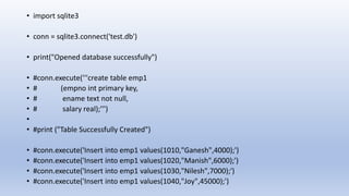 • import sqlite3
• conn = sqlite3.connect('test.db')
• print("Opened database successfully")
• #conn.execute('''create table emp1
• # (empno int primary key,
• # ename text not null,
• # salary real);''')
•
• #print ("Table Successfully Created")
• #conn.execute('Insert into emp1 values(1010,"Ganesh",4000);')
• #conn.execute('Insert into emp1 values(1020,"Manish",6000);')
• #conn.execute('Insert into emp1 values(1030,"Nilesh",7000);')
• #conn.execute('Insert into emp1 values(1040,"Joy",45000);')
 