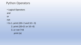 Python Operators
• Logical Operators
and
or
not
• Ex 1. print (20> 2 and 10 > 3)
2. print (20>21 or 10 >3)
3. a= not 7>8
print (a)
 
