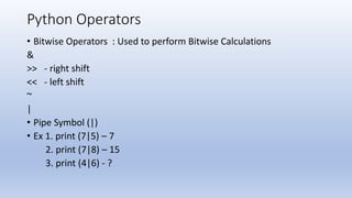 Python Operators
• Bitwise Operators : Used to perform Bitwise Calculations
&
>> - right shift
<< - left shift
~
|
• Pipe Symbol (|)
• Ex 1. print (7|5) – 7
2. print (7|8) – 15
3. print (4|6) - ?
 