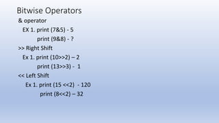Bitwise Operators
& operator
EX 1. print (7&5) - 5
print (9&8) - ?
>> Right Shift
Ex 1. print (10>>2) – 2
print (13>>3) - 1
<< Left Shift
Ex 1. print (15 <<2) - 120
print (8<<2) – 32
 