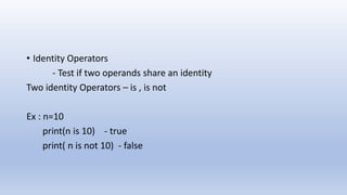 • Identity Operators
- Test if two operands share an identity
Two identity Operators – is , is not
Ex : n=10
print(n is 10) - true
print( n is not 10) - false
 
