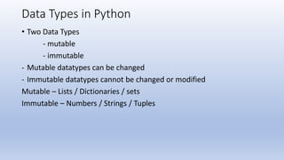 Data Types in Python
• Two Data Types
- mutable
- immutable
- Mutable datatypes can be changed
- Immutable datatypes cannot be changed or modified
Mutable – Lists / Dictionaries / sets
Immutable – Numbers / Strings / Tuples
 