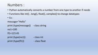 Numbers :
• Python automatically converts a number from one type to another if needs
• Functions like int() , long(), float(), complex() to change datatypes
• Ex :
message="Hello"
print (type(message)) - class string
no1=100
fl1=123.45
print (type(no1)) - class int
print (type(fl1)) - class float
 
