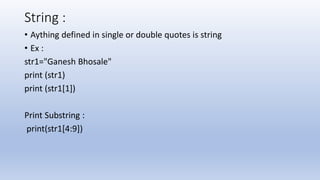 String :
• Aything defined in single or double quotes is string
• Ex :
str1="Ganesh Bhosale"
print (str1)
print (str1[1])
Print Substring :
print(str1[4:9])
 