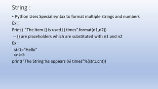 String :
• Python Uses Special syntax to format multiple strings and numbers
Ex :
Print ( “The item {} is used {} times”.format(n1,n2))
-- {} are placeholders which are substituted with n1 and n2
Ex :
str1=“Hello”
cnt=5
print(“The String %s appears %i times”%(str1,cnt))
 