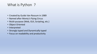 What is Python ?
• Created by Guido Van Rossum in 1989
• Named after Monty’s Flying Circus
• Multi-purpose (Web, GUI, Scripting, etc.)
• Object Oriented
• Interpreted
• Strongly typed and Dynamically typed
• Focus on readability and productivity
 