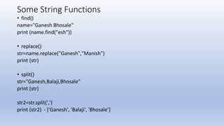 Some String Functions
• find()
name="Ganesh Bhosale"
print (name.find("esh"))
• replace()
str=name.replace("Ganesh","Manish")
print (str)
• split()
str="Ganesh,Balaji,Bhosale"
print (str)
str2=str.split(',')
print (str2) - ['Ganesh', 'Balaji', 'Bhosale’]
 