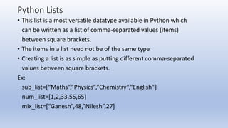 Python Lists
• This list is a most versatile datatype available in Python which
can be written as a list of comma-separated values (items)
between square brackets.
• The items in a list need not be of the same type
• Creating a list is as simple as putting different comma-separated
values between square brackets.
Ex:
sub_list=[“Maths”,”Physics”,”Chemistry”,”English”]
num_list=[1,2,33,55,65]
mix_list=[“Ganesh”,48,”Nilesh”,27]
 