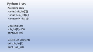 Python Lists
Accessing Lists
• print(sub_list[0])
• print(num_list[2])
• print (mix_list[1])
Updating Lists
sub_list[2]=100;
print(sub_list)
Delete List Elements
del sub_list[2]
print (sub_list)
 