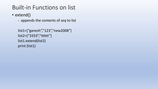 Built-in Functions on list
• extend()
- appends the contents of seq to list
list1=[“ganesh”,”123”,”new2008”]
list2=[“3333”,”tttttt”]
list1.extend(list2)
print (list1)
 