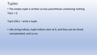 Tuples
• The empty tuple is written as two parentheses containing nothing
Tup1 = ()
Tup1=(50,) – write a tuple
• Like string indices, tuple indices start at 0, and they can be sliced,
concatenated, and so on.
 