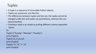 Tuples
• A tuple is a sequence of immutable Python objects.
• Tuples are sequences, just like lists.
• The differences between tuples and lists are, the tuples cannot be
changed unlike lists and tuples use parentheses, whereas lists use
square brackets.
• Creating a tuple is as simple as putting different comma-separated
values.
Ex :
Tuple1=("Sunday","Monday","Tuesday")
print (Tuple1)
Tuple2=(1,2,3,4,5,6)
print (Tuple2)
Tuple3="a","b","c","d"
print (Tuple3)
 