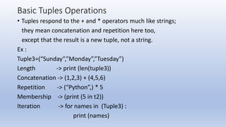 Basic Tuples Operations
• Tuples respond to the + and * operators much like strings;
they mean concatenation and repetition here too,
except that the result is a new tuple, not a string.
Ex :
Tuple3=(“Sunday”,”Monday”,”Tuesday”)
Length -> print (len(tuple3))
Concatenation -> (1,2,3) + (4,5,6)
Repetition -> (“Python”,) * 5
Membership -> (print (5 in t2))
Iteration -> for names in (Tuple3) :
print (names)
 