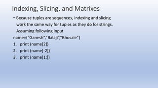 Indexing, Slicing, and Matrixes
• Because tuples are sequences, indexing and slicing
work the same way for tuples as they do for strings.
Assuming following input
name=(“Ganesh”,”Balaji”,”Bhosale”)
1. print (name[2])
2. print (name[-2])
3. print (name[1:])
 