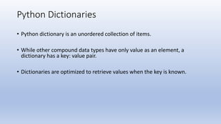 Python Dictionaries
• Python dictionary is an unordered collection of items.
• While other compound data types have only value as an element, a
dictionary has a key: value pair.
• Dictionaries are optimized to retrieve values when the key is known.
 