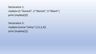 Declaration 1:
mydata={1:”Ganesh”, 2:”Manish”, 3:”Nilesh”}
print (mydata[2])
Declaration 2:
mydata={name:”Johny”,1:[1,2,3]}
print (mydata[1])
 