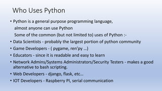 Who Uses Python
• Python is a general purpose programming language,
almost anyone can use Python
Some of the common (but not limited to) uses of Python :-
• Data Scientists - probably the largest portion of python community
• Game Developers - ( pygame, ren’py …)
• Educators - since it is readable and easy to learn
• Network Admins/Systems Administrators/Security Testers - makes a good
alternative to bash scripting.
• Web Developers - django, flask, etc…
• IOT Developers - Raspberry PI, serial communication
 