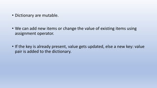 • Dictionary are mutable.
• We can add new items or change the value of existing items using
assignment operator.
• If the key is already present, value gets updated, else a new key: value
pair is added to the dictionary.
 