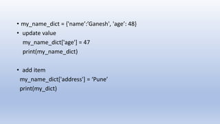 • my_name_dict = {'name’:’Ganesh', 'age’: 48}
• update value
my_name_dict['age'] = 47
print(my_name_dict)
• add item
my_name_dict['address'] = ‘Pune’
print(my_dict)
 