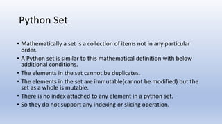 • Mathematically a set is a collection of items not in any particular
order.
• A Python set is similar to this mathematical definition with below
additional conditions.
• The elements in the set cannot be duplicates.
• The elements in the set are immutable(cannot be modified) but the
set as a whole is mutable.
• There is no index attached to any element in a python set.
• So they do not support any indexing or slicing operation.
Python Set
 