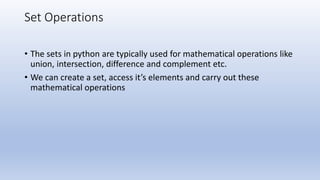 Set Operations
• The sets in python are typically used for mathematical operations like
union, intersection, difference and complement etc.
• We can create a set, access it’s elements and carry out these
mathematical operations
 