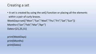 Creating a set
• A set is created by using the set() function or placing all the elements
within a pair of curly braces.
WeekDays=set([“Mon”,”Tue”,”Wed”,”Thu”,”Fri”,”Sat”,”Sun”])
Months={“Jan”,”Feb”,”Mar”,”Apr”}
Dates={21,25,31}
print(WeekDays)
print(Months)
print(Dates)
 