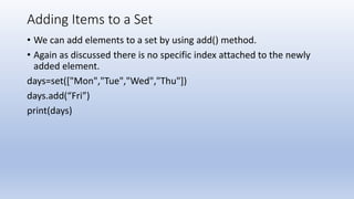 Adding Items to a Set
• We can add elements to a set by using add() method.
• Again as discussed there is no specific index attached to the newly
added element.
days=set(["Mon","Tue","Wed","Thu"])
days.add(“Fri”)
print(days)
 