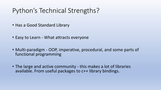Python’s Technical Strengths?
• Has a Good Standard Library
• Easy to Learn - What attracts everyone
• Multi-paradigm - OOP, imperative, procedural, and some parts of
functional programming
• The large and active community - this makes a lot of libraries
available. From useful packages to c++ library bindings.
 