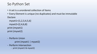So Python Set
• A set is a unordered collection of Items
• Every Element is unique (no duplicates) and must be immutable
Declare
myset1={1,2,3,4,5,6}
myset2={2,4,6,8}
print (myset1)
print (myset2)
- Perform Union
print (myset1 | myset2)
- Perform Intersection
- print (myset1 & myset2)
 