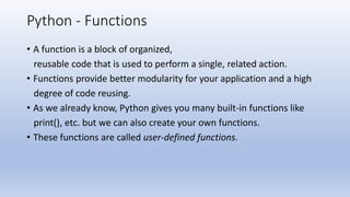 Python - Functions
• A function is a block of organized,
reusable code that is used to perform a single, related action.
• Functions provide better modularity for your application and a high
degree of code reusing.
• As we already know, Python gives you many built-in functions like
print(), etc. but we can also create your own functions.
• These functions are called user-defined functions.
 