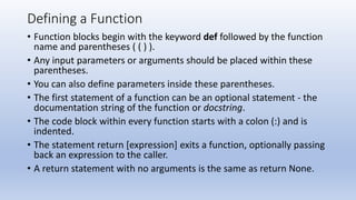 Defining a Function
• Function blocks begin with the keyword def followed by the function
name and parentheses ( ( ) ).
• Any input parameters or arguments should be placed within these
parentheses.
• You can also define parameters inside these parentheses.
• The first statement of a function can be an optional statement - the
documentation string of the function or docstring.
• The code block within every function starts with a colon (:) and is
indented.
• The statement return [expression] exits a function, optionally passing
back an expression to the caller.
• A return statement with no arguments is the same as return None.
 
