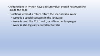 • All functions in Python have a return value, even if no return line
inside the code
• Functions without a return return the special value None
• None is a special constant in the language
• None is used like NULL, void, or nil in other languages
• None is also logically equivalent to False
 