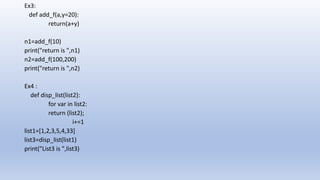 Ex3:
def add_f(a,y=20):
return(a+y)
n1=add_f(10)
print("return is ",n1)
n2=add_f(100,200)
print("return is ",n2)
Ex4 :
def disp_list(list2):
for var in list2:
return (list2);
i+=1
list1=[1,2,3,5,4,33]
list3=disp_list(list1)
print("List3 is ",list3)
 