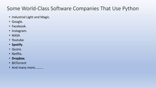 Some World-Class Software Companies That Use Python
• Industrial Light and Magic.
• Google.
• Facebook.
• Instagram.
• NASA
• Youtube
• Spotify.
• Quora.
• Netflix.
• Dropbox.
• BitTorrent
• And many more……….
 