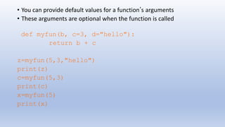 • You can provide default values for a function’s arguments
• These arguments are optional when the function is called
def myfun(b, c=3, d="hello"):
return b + c
z=myfun(5,3,"hello")
print(z)
c=myfun(5,3)
print(c)
x=myfun(5)
print(x)
 