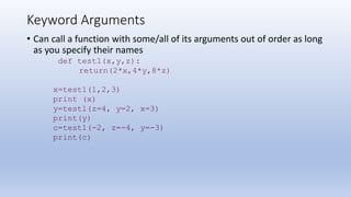 Keyword Arguments
• Can call a function with some/all of its arguments out of order as long
as you specify their names
def test1(x,y,z):
return(2*x,4*y,8*z)
x=test1(1,2,3)
print (x)
y=test1(z=4, y=2, x=3)
print(y)
c=test1(-2, z=-4, y=-3)
print(c)
 