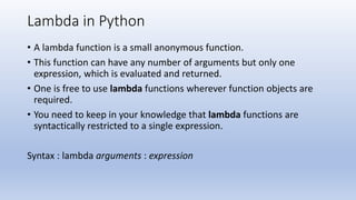 Lambda in Python
• A lambda function is a small anonymous function.
• This function can have any number of arguments but only one
expression, which is evaluated and returned.
• One is free to use lambda functions wherever function objects are
required.
• You need to keep in your knowledge that lambda functions are
syntactically restricted to a single expression.
Syntax : lambda arguments : expression
 