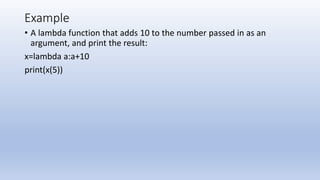 Example
• A lambda function that adds 10 to the number passed in as an
argument, and print the result:
x=lambda a:a+10
print(x(5))
 