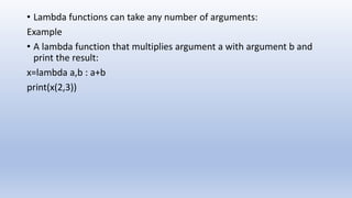 • Lambda functions can take any number of arguments:
Example
• A lambda function that multiplies argument a with argument b and
print the result:
x=lambda a,b : a+b
print(x(2,3))
 