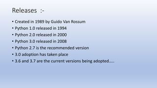 Releases :-
• Created in 1989 by Guido Van Rossum
• Python 1.0 released in 1994
• Python 2.0 released in 2000
• Python 3.0 released in 2008
• Python 2.7 is the recommended version
• 3.0 adoption has taken place
• 3.6 and 3.7 are the current versions being adopted…..
 