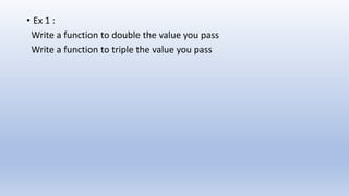 • Ex 1 :
Write a function to double the value you pass
Write a function to triple the value you pass
 