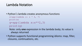 Lambda Notation
• Python’s lambda creates anonymous functions
x=app(lambda z: z * 4, 7)
print(x)
g=app(lambda x:x**2,3)
print(g)
Note: only one expression in the lambda body; its value is
always returned
• Python supports functional programming idioms: map, filter,
closures, continuations, etc.
 