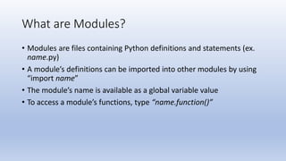 What are Modules?
• Modules are files containing Python definitions and statements (ex.
name.py)
• A module’s definitions can be imported into other modules by using
“import name”
• The module’s name is available as a global variable value
• To access a module’s functions, type “name.function()”
 
