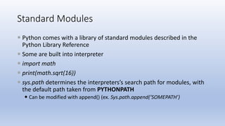 Standard Modules
 Python comes with a library of standard modules described in the
Python Library Reference
 Some are built into interpreter
 import math
 print(math.sqrt(16))
 sys.path determines the interpreters’s search path for modules, with
the default path taken from PYTHONPATH
 Can be modified with append() (ex. Sys.path.append(‘SOMEPATH’)
 